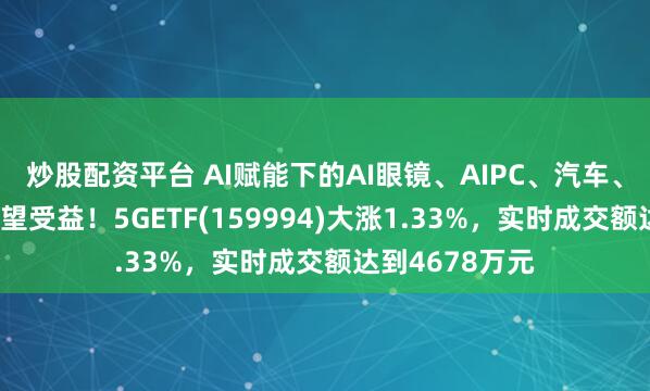 炒股配资平台 AI赋能下的AI眼镜、AIPC、汽车、智能家居等有望受益！5GETF(159994)大涨1.33%，实时成交额达到4678万元