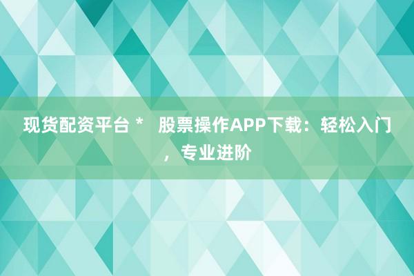 现货配资平台 *   股票操作APP下载：轻松入门，专业进阶