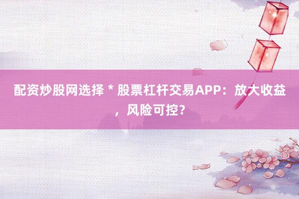 配资炒股网选择 * 股票杠杆交易APP:放大收益,风险可控?