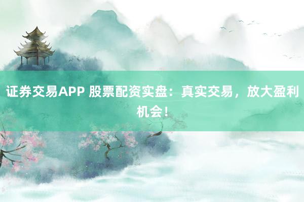 证券交易APP 股票配资实盘：真实交易，放大盈利机会！