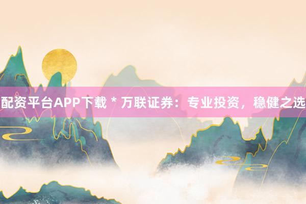 配资平台APP下载 * 万联证券：专业投资，稳健之选