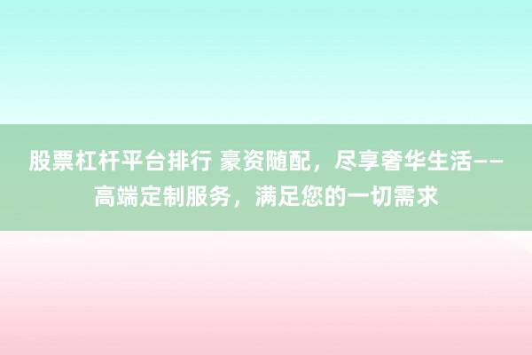 股票杠杆平台排行 豪资随配，尽享奢华生活——高端定制服务，满足您的一切需求