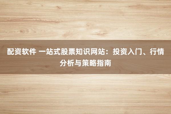 配资软件 一站式股票知识网站：投资入门、行情分析与策略指南