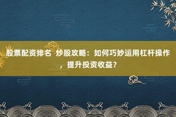 股票配资排名  炒股攻略：如何巧妙运用杠杆操作，提升投资收益？