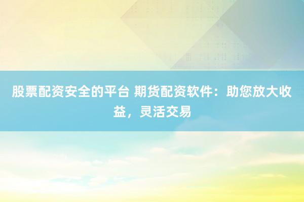 股票配资安全的平台 期货配资软件:助您放大收益,灵活交易