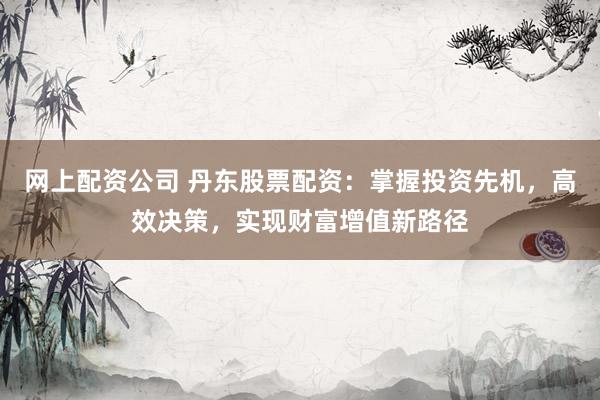 网上配资公司 丹东股票配资：掌握投资先机，高效决策，实现财富增值新路径