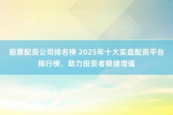 股票配资公司排名榜 2025年十大实盘配资平台排行榜,助力投资者稳健增值