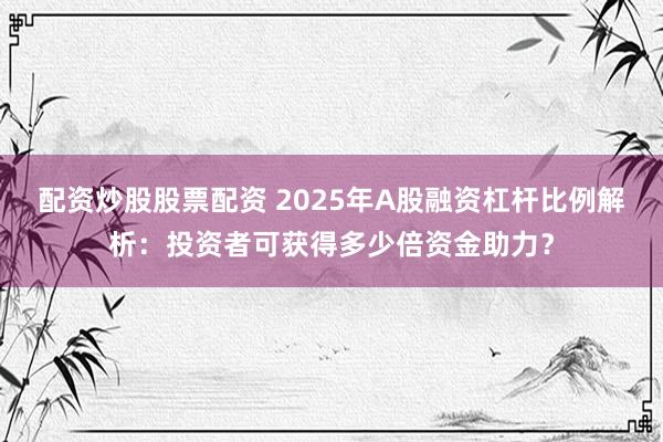 配资炒股股票配资 2025年A股融资杠杆比例解析:投资者可获得多少倍资金助力?