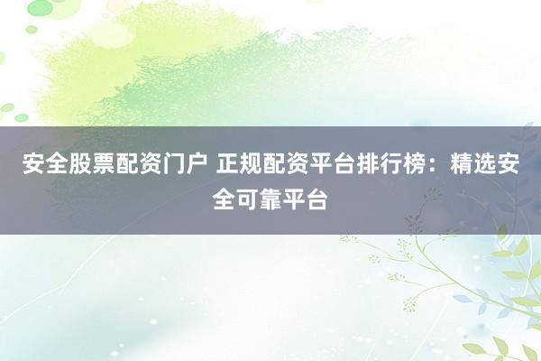 安全股票配资门户 正规配资平台排行榜：精选安全可靠平台