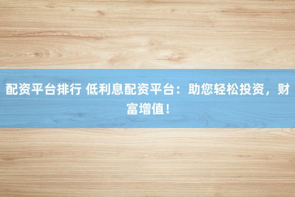 配资平台排行 低利息配资平台：助您轻松投资，财富增值！
