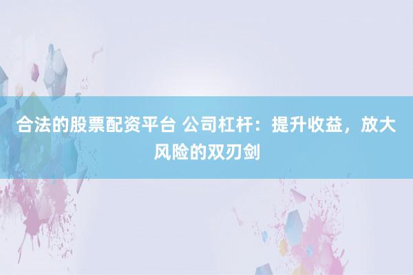 合法的股票配资平台 公司杠杆：提升收益，放大风险的双刃剑