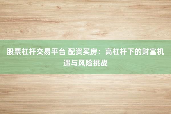 股票杠杆交易平台 配资买房：高杠杆下的财富机遇与风险挑战