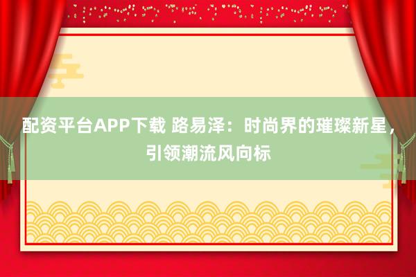 配资平台APP下载 路易泽:时尚界的璀璨新星,引领潮流风向标