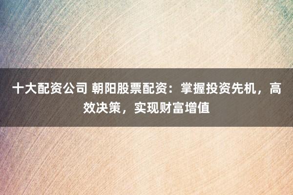十大配资公司 朝阳股票配资：掌握投资先机，高效决策，实现财富增值