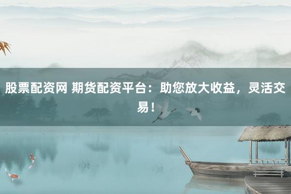 股票配资网 期货配资平台：助您放大收益，灵活交易！