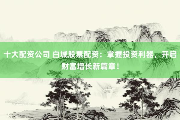 十大配资公司 白城股票配资：掌握投资利器，开启财富增长新篇章！