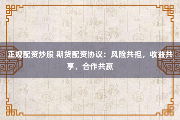正规配资炒股 期货配资协议：风险共担，收益共享，合作共赢