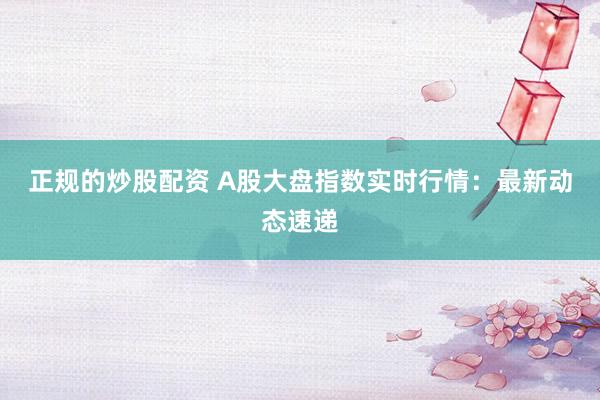 正规的炒股配资 A股大盘指数实时行情：最新动态速递