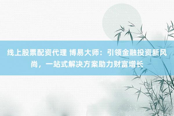 线上股票配资代理 博易大师：引领金融投资新风尚，一站式解决方案助力财富增长