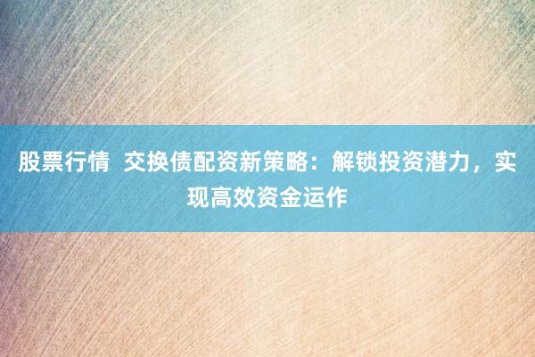 股票行情  交换债配资新策略：解锁投资潜力，实现高效资金运作