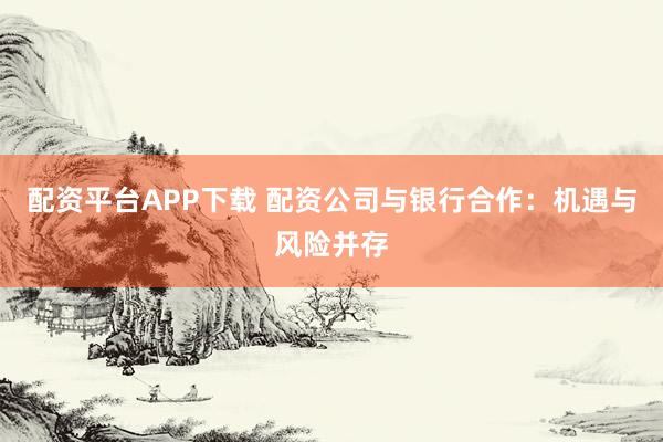 配资平台APP下载 配资公司与银行合作：机遇与风险并存