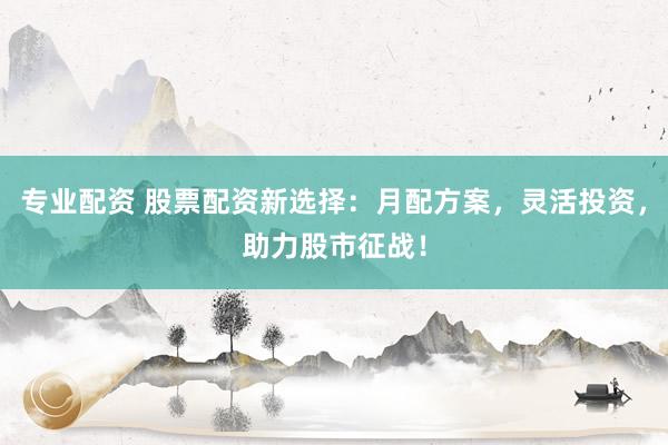专业配资 股票配资新选择：月配方案，灵活投资，助力股市征战！