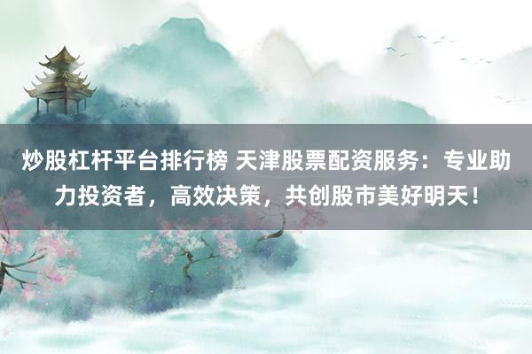 炒股杠杆平台排行榜 天津股票配资服务：专业助力投资者，高效决策，共创股市美好明天！