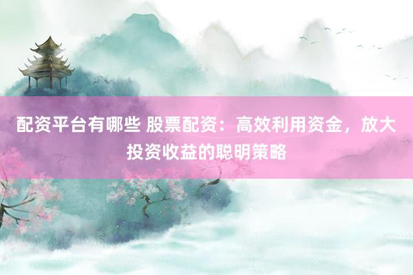 配资平台有哪些 股票配资：高效利用资金，放大投资收益的聪明策略