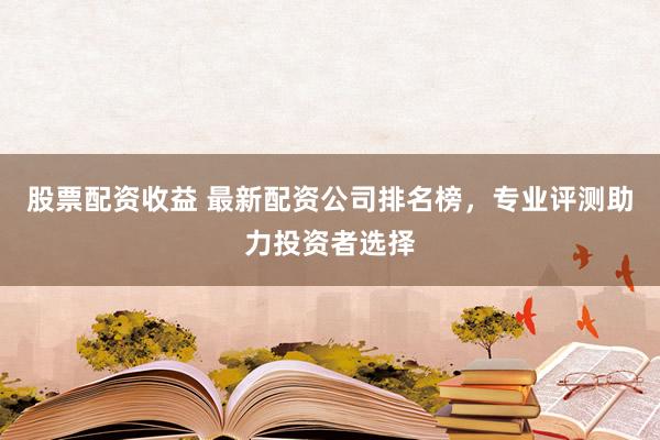 股票配资收益 最新配资公司排名榜，专业评测助力投资者选择