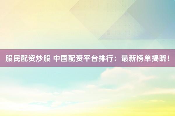 股民配资炒股 中国配资平台排行：最新榜单揭晓！