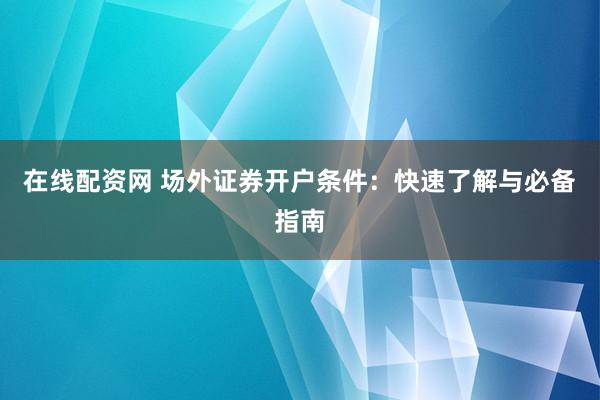 在线配资网 场外证券开户条件：快速了解与必备指南