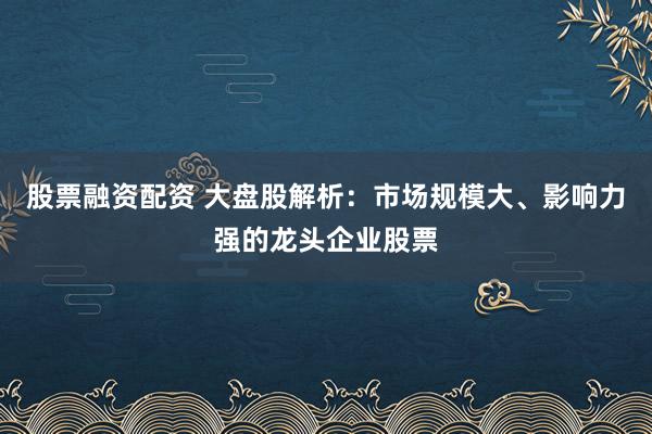 股票融资配资 大盘股解析：市场规模大、影响力强的龙头企业股票