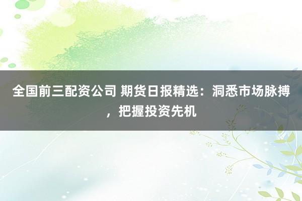 全国前三配资公司 期货日报精选：洞悉市场脉搏，把握投资先机