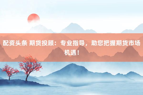 配资头条 期货投顾：专业指导，助您把握期货市场机遇！