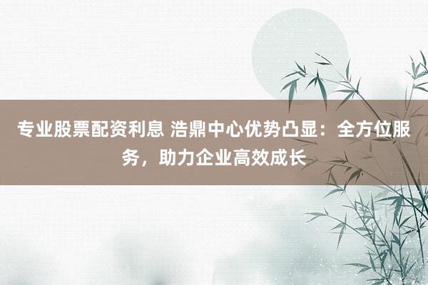 专业股票配资利息 浩鼎中心优势凸显：全方位服务，助力企业高效成长