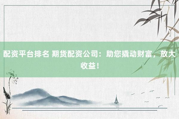 配资平台排名 期货配资公司：助您撬动财富，放大收益！
