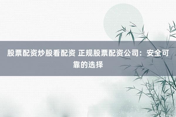 股票配资炒股看配资 正规股票配资公司：安全可靠的选择