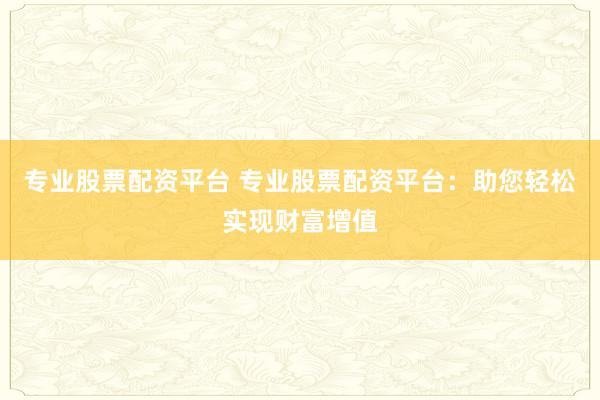专业股票配资平台 专业股票配资平台：助您轻松实现财富增值
