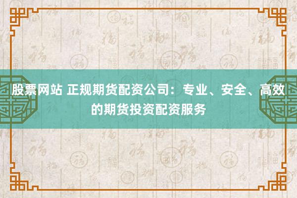 股票网站 正规期货配资公司：专业、安全、高效的期货投资配资服务