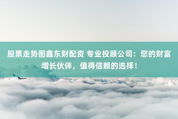 股票走势图鑫东财配资 专业投顾公司：您的财富增长伙伴，值得信赖的选择！