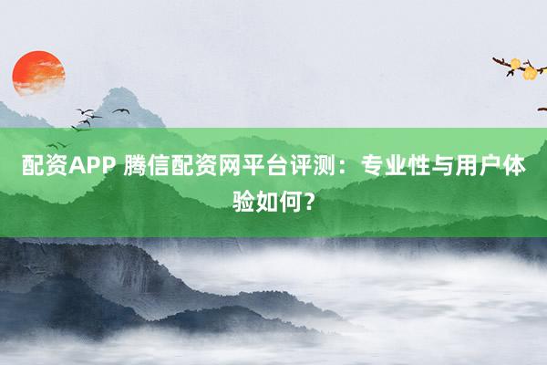 配资APP 腾信配资网平台评测：专业性与用户体验如何？
