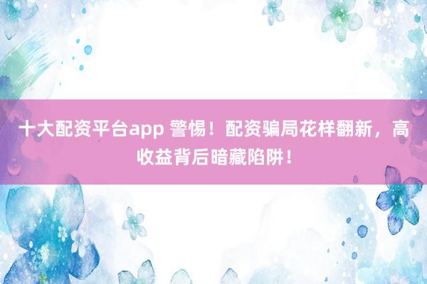 十大配资平台app 警惕！配资骗局花样翻新，高收益背后暗藏陷阱！