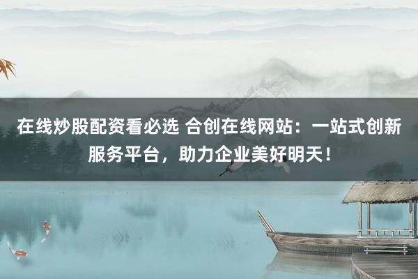 在线炒股配资看必选 合创在线网站：一站式创新服务平台，助力企业美好明天！