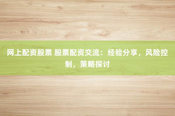 网上配资股票 股票配资交流：经验分享，风险控制，策略探讨