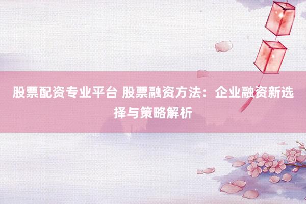 股票配资专业平台 股票融资方法：企业融资新选择与策略解析
