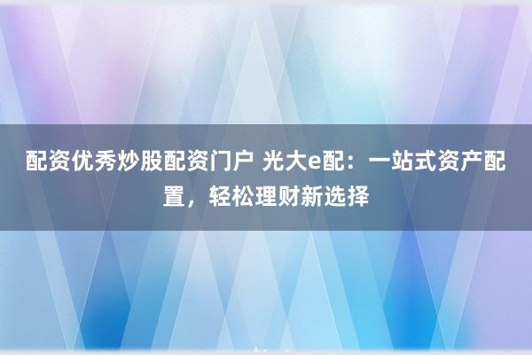 配资优秀炒股配资门户 光大e配：一站式资产配置，轻松理财新选择