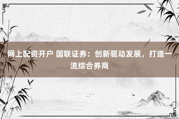 网上配资开户 国联证券：创新驱动发展，打造一流综合券商