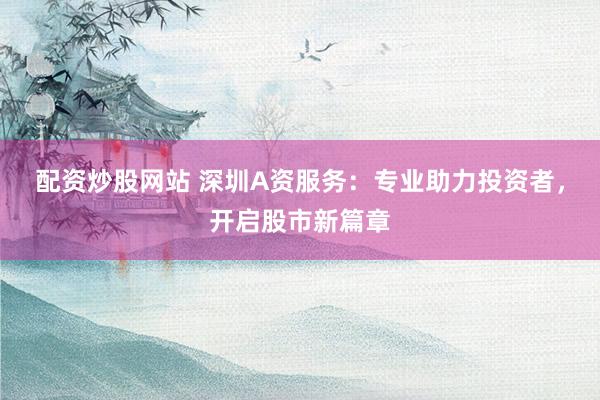 配资炒股网站 深圳A资服务：专业助力投资者，开启股市新篇章