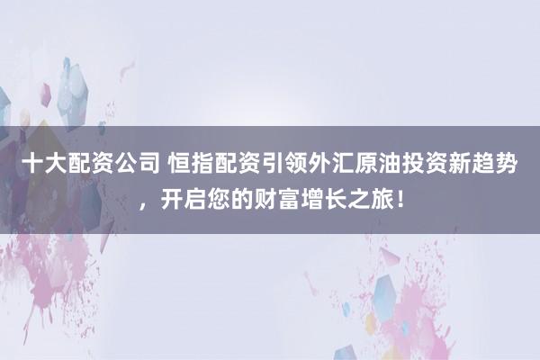 十大配资公司 恒指配资引领外汇原油投资新趋势，开启您的财富增长之旅！