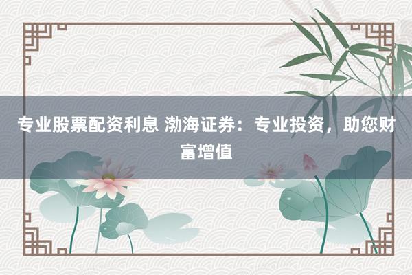 专业股票配资利息 渤海证券：专业投资，助您财富增值